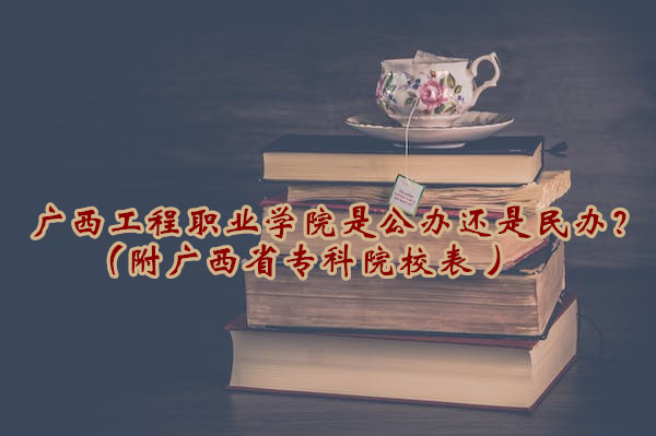 广西工程职业学院是公办还是民办？（附广西省专科院校表 ）-广东技校排名网