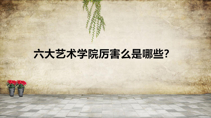 六大艺术学院厉害么是哪些？六大艺术学院到底哪个最好？-广东技校排名网