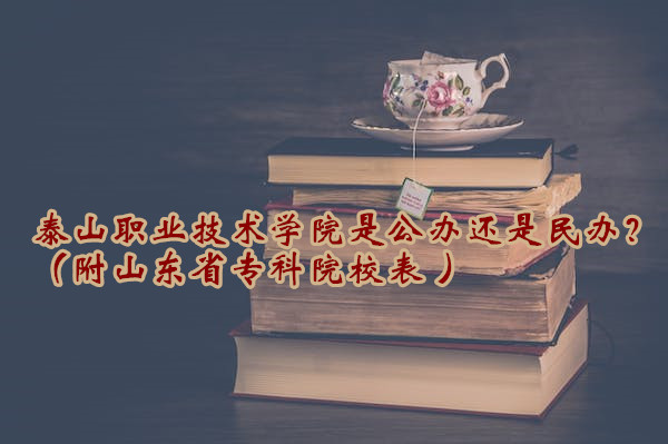 泰山职业技术学院是公办还是民办？（附山东省专科院校表 ）-广东技校排名网