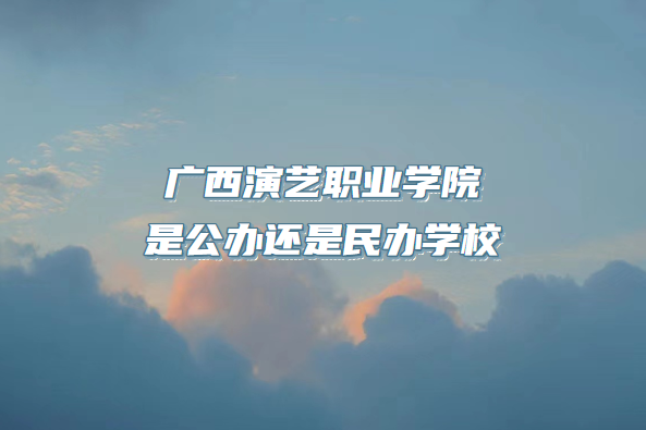 广西演艺职业学院是公办还是民办学校（附广西专科院校一览表）-广东技校排名网