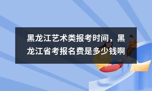 2023黑龙江艺术类统考报名费是多少钱（报名费怎如何缴纳）-广东技校排名网