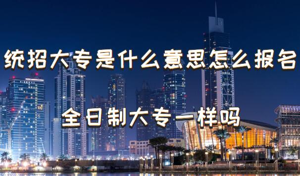 统招大专是什么意思怎么报名，统招大专和全日制大专一样吗-广东技校排名网