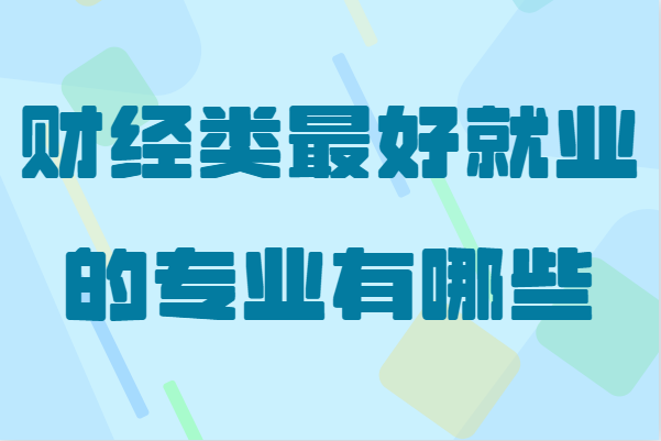 财经类大学就业容易吗？盘点财经类最好就业的专业-广东技校排名网