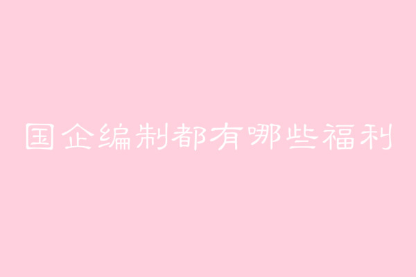 国企编制是什么意思编制有哪些福利？怎样才算进了国企编制？-广东技校排名网