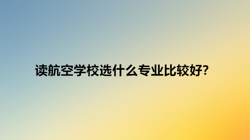 读航空学校选什么专业比较好？读航空学校出来一定能上飞机工作吗-广东技校排名网