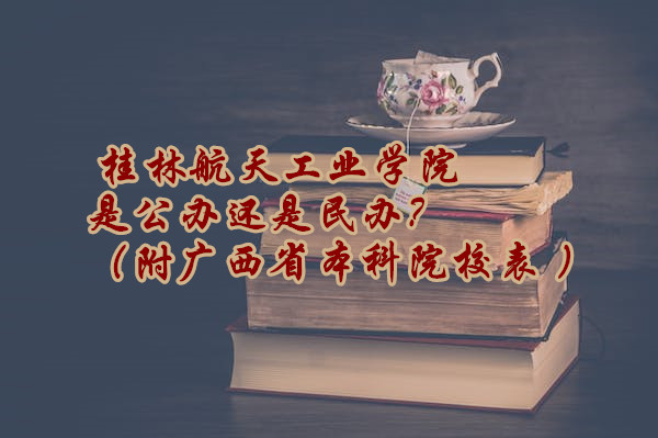 桂林航天工业学院是公办还是民办？（附广西省本科院校表 ）-广东技校排名网