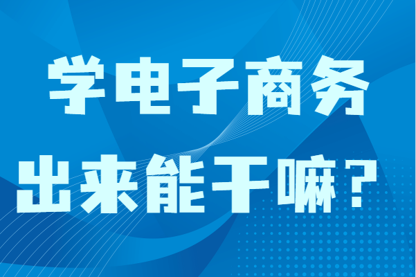 学电子商务出来能干嘛？女生学电子商务专业毕业适合做什么-广东技校排名网