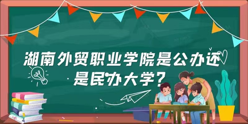 湖南外贸职业学院是公办还是民办大学？（附各专业收费标准）-广东技校排名网