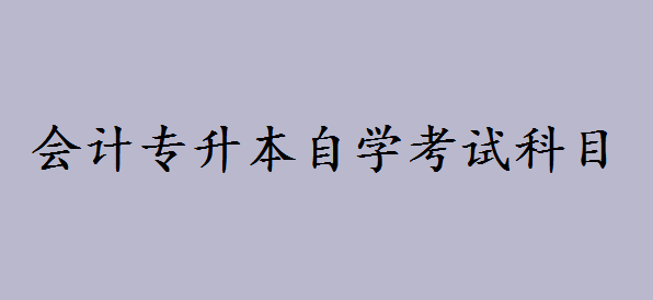 会计专升本自学考试科目有哪些？会计自考本科好考吗-广东技校排名网