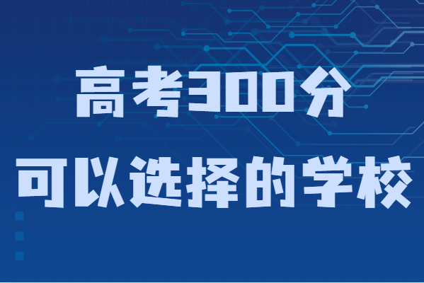 300多分能上什么样的大学？高考300分可以选择的学校-广东技校排名网