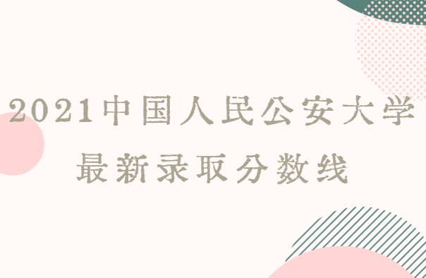 2021中国人民公安大学最新录取分数线（最全最新的数据）-广东技校排名网