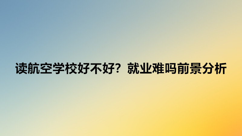 读航空学校需要什么条件？读航空学校好不好就业难吗前景分析-广东技校排名网