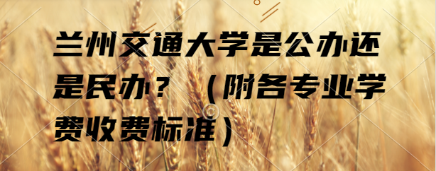 兰州交通大学是公办还是民办？（附各专业学费收费标准）-广东技校排名网