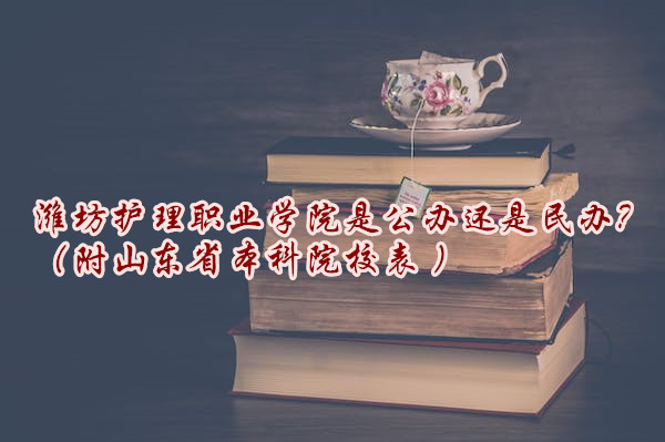 潍坊护理职业学院是公办还是民办？（附山东省本科院校表 ）-广东技校排名网