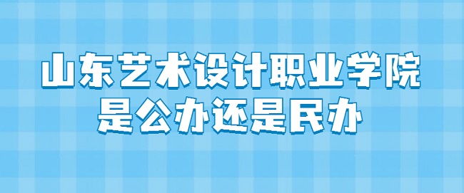 山东艺术设计职业学院是公办还是民办？（附各专业收费标准）-广东技校排名网