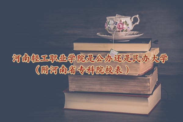 河南轻工职业学院是公办还是民办大学？？（附河南省专科院校表-广东技校排名网