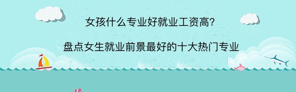 女孩什么专业好就业工资高？盘点女生就业前景最好的十大热门专业-广东技校排名网