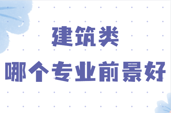 建筑类哪个专业前景好？学建筑哪个专业比较好就业-广东技校排名网