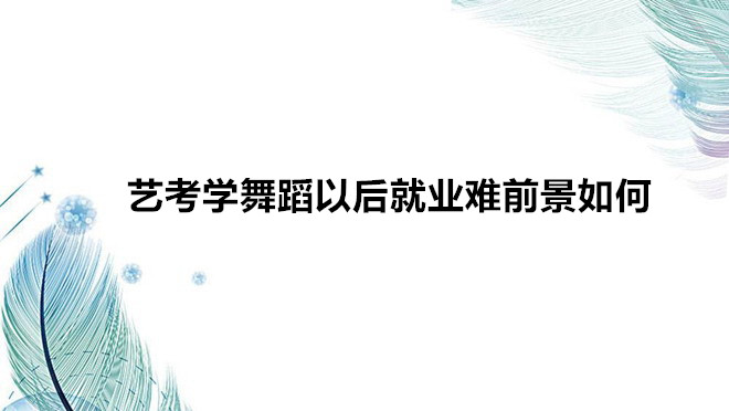 艺考学舞蹈需要什么条件要求？艺考学舞蹈以后就业难前景如何-广东技校排名网