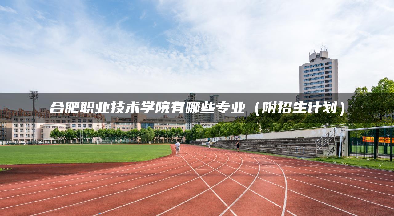 合肥职业技术学院有哪些专业（附招生计划）