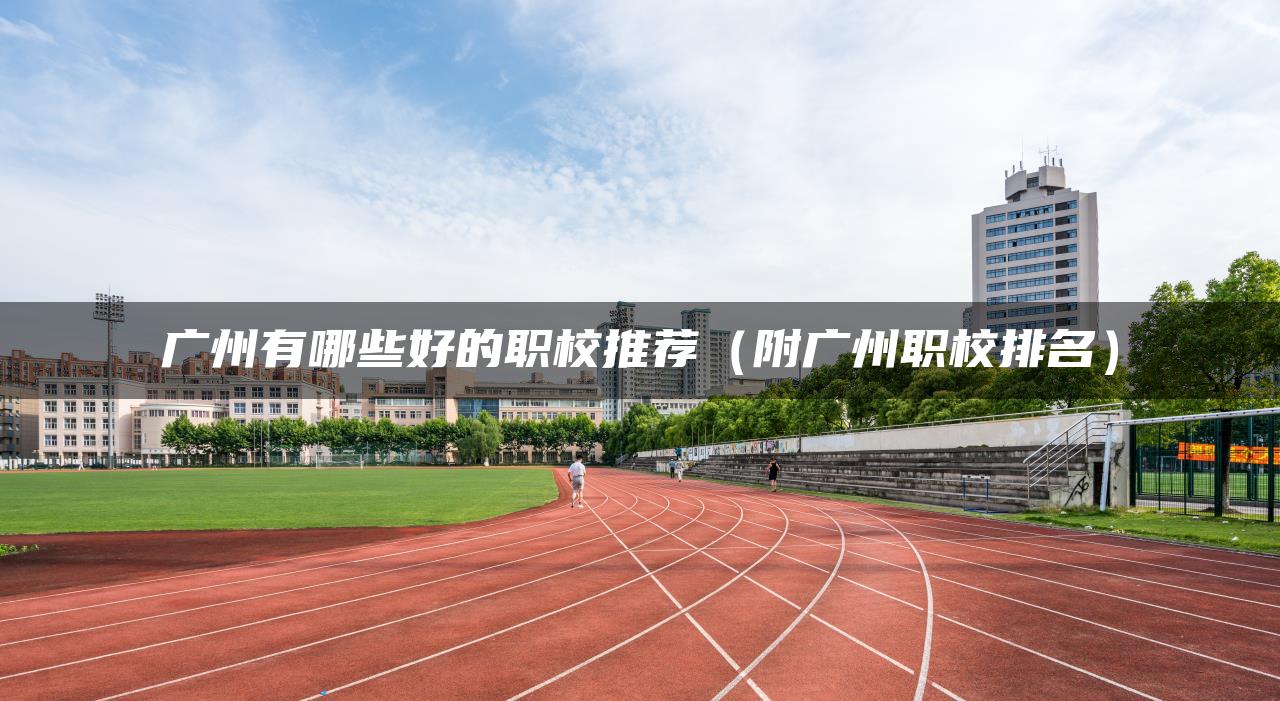 广州有哪些好的职校推荐（附广州职校排名）
