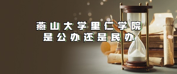燕山大学里仁学院是民办还是公办?(附各专业学费收费标准)-广东技校排名网