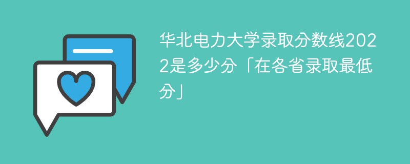 华北电力大学2022年各省录取分数线一览表(最低分、最低位次、省控线)-广东技校排名网