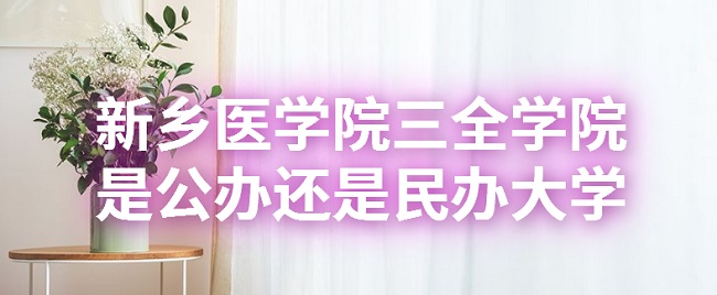新乡医学院三全学院是公办还是民办大学？（附各专业收费标准）-广东技校排名网