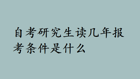 自考研究生读几年报考条件是什么？自考研究生报考流程是什么-广东技校排名网