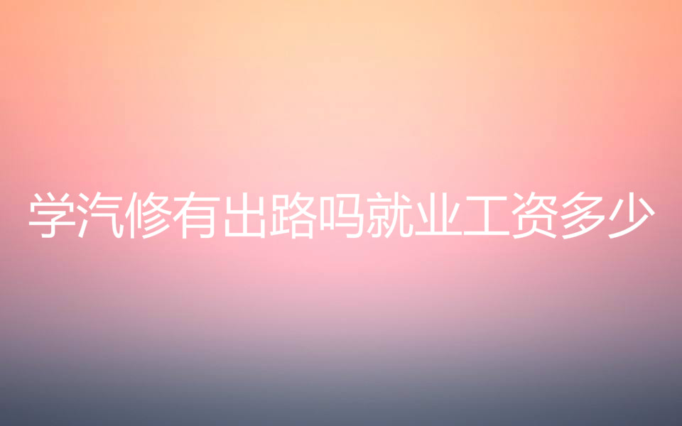 学汽修学费一般需要多少钱?学汽修有出路吗就业工资多少?-广东技校排名网