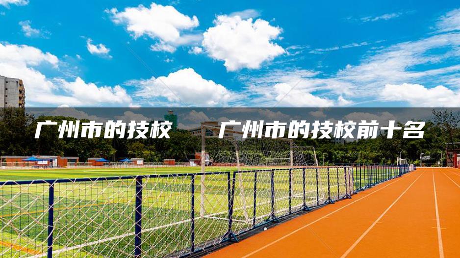 广州市的技校   广州市的技校前十名
