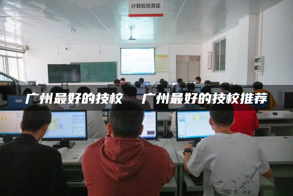 广州最好的技校  广州最好的技校推荐