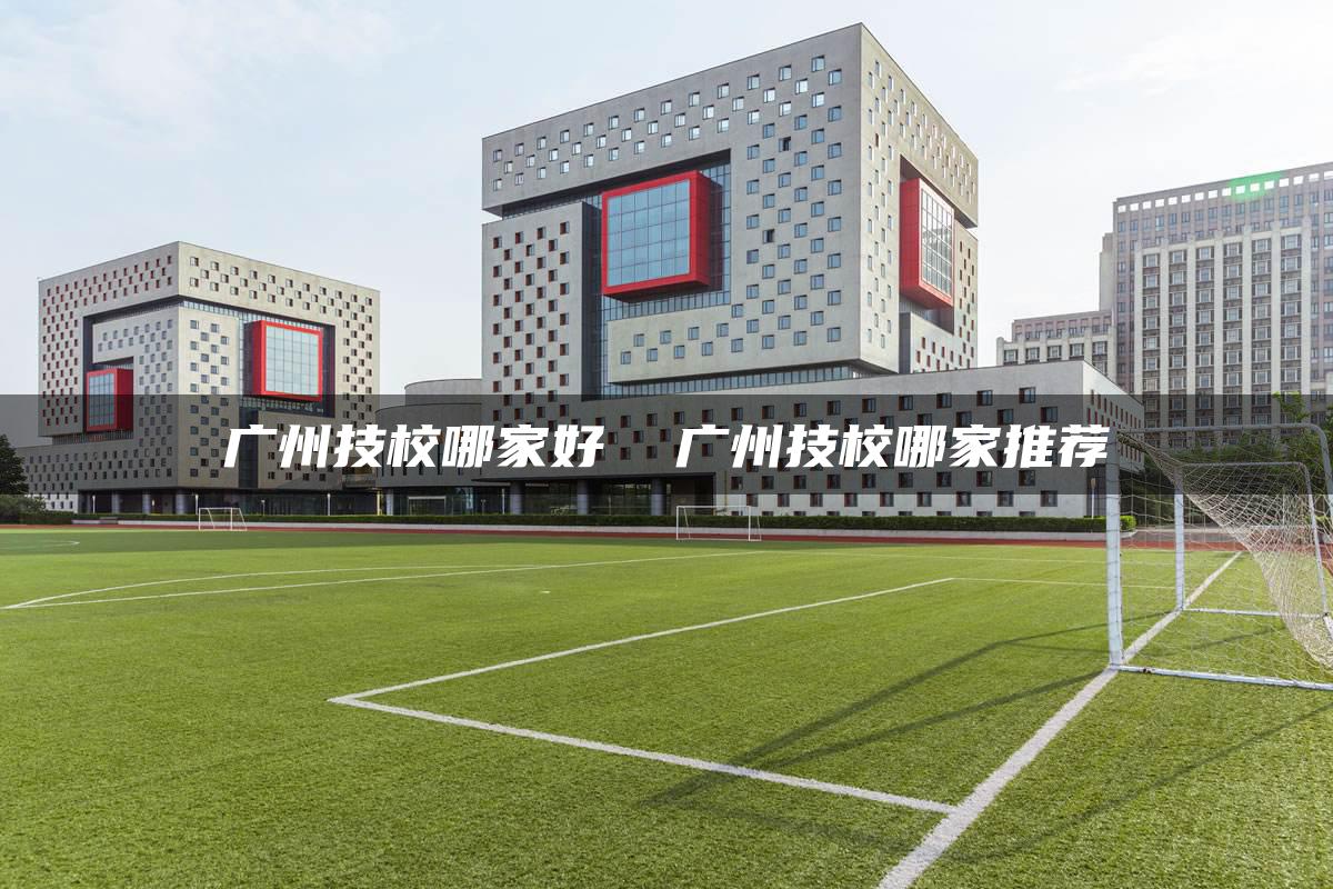 广州技校哪家好  广州技校哪家推荐