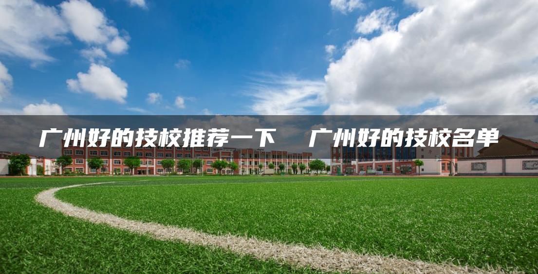 广州好的技校推荐一下  广州好的技校名单