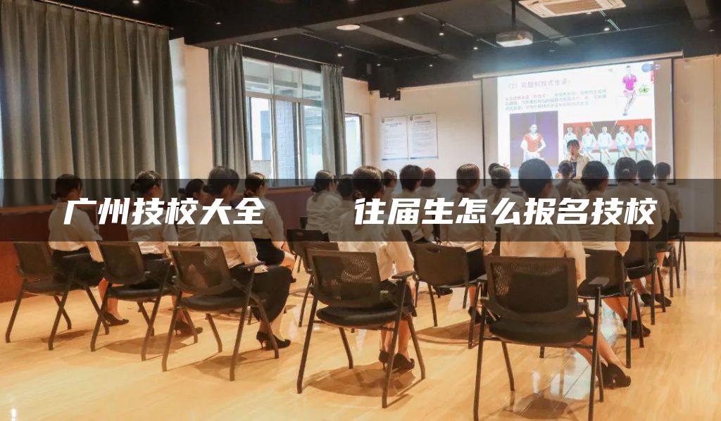 广州技校大全 往届生怎么报名技校-广东技校排名网