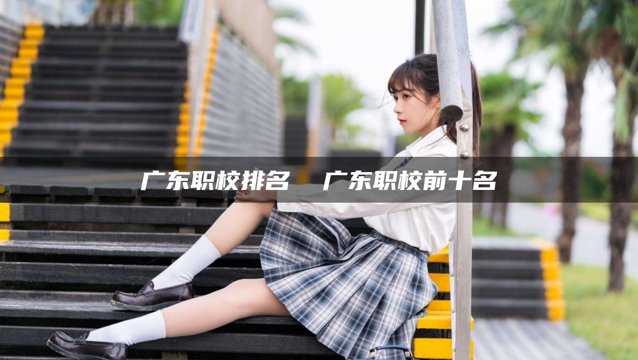 广东职校排名  广东职校前十名