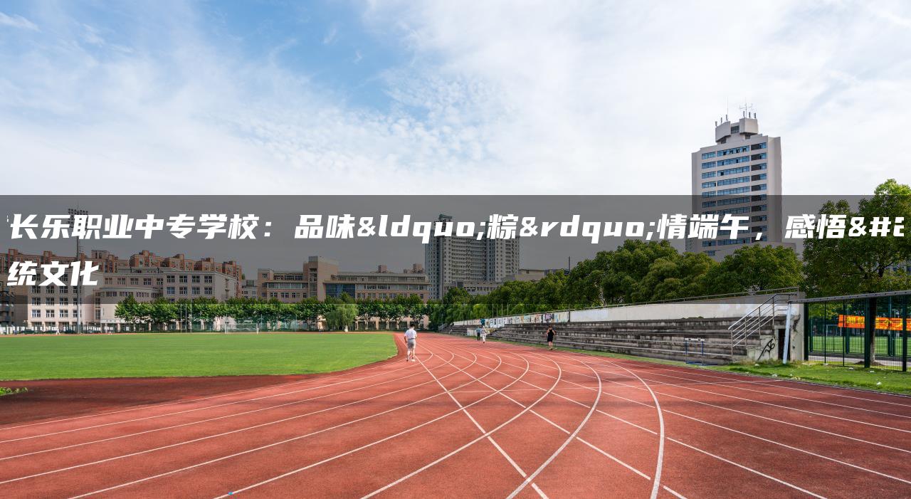 福建长乐职业中专学校：品味“粽”情端午，感悟传统文化
