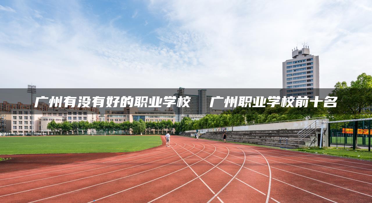 广州有没有好的职业学校 广州职业学校前十名-广东技校排名网
