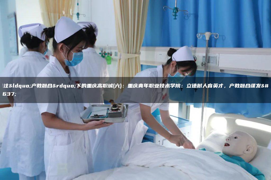 关注“产教融合”下的重庆高职城(六)：重庆青年职业技术学院：立德树人育英才，产教融合谋发展