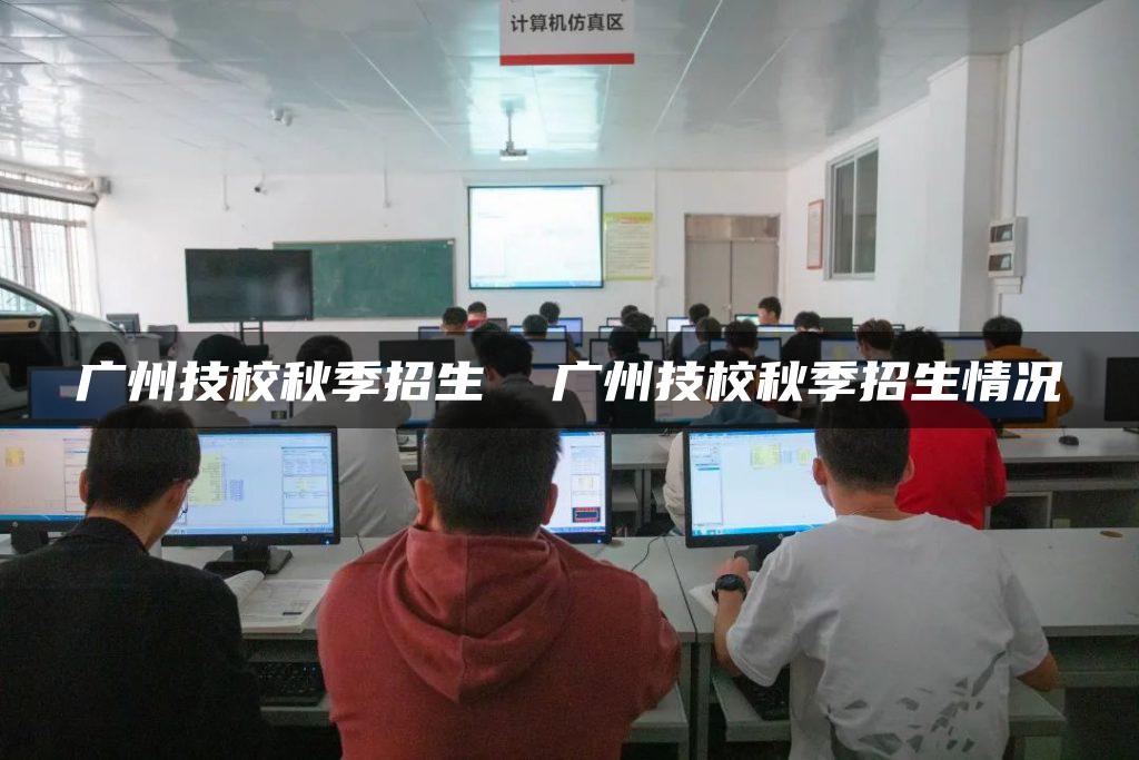 广州技校秋季招生  广州技校秋季招生情况