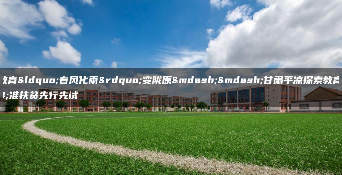 职业教育“春风化雨”变陇原——甘肃平凉探索教育精准扶贫先行先试