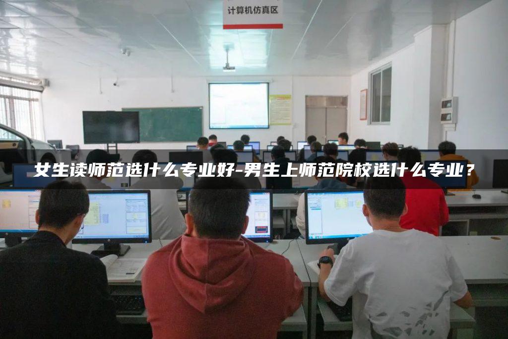 女生读师范选什么专业好-男生上师范院校选什么专业？
