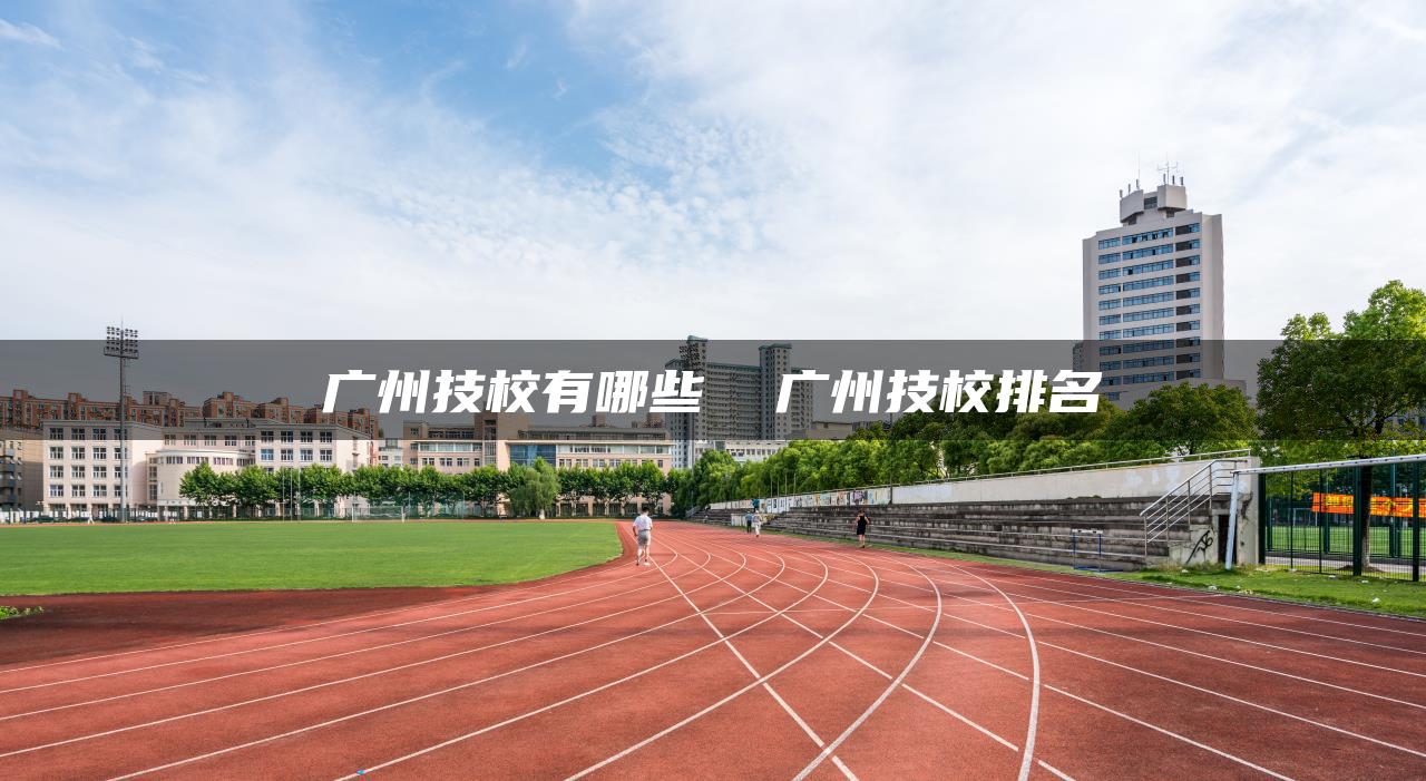 广州技校有哪些  广州技校排名