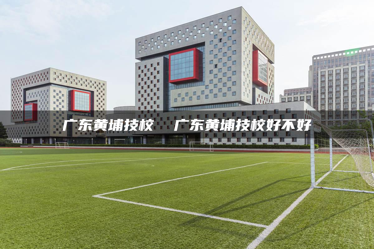 广东黄埔技校  广东黄埔技校好不好