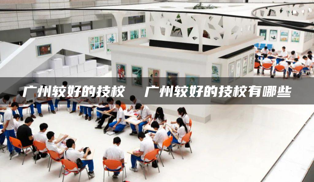 广州较好的技校 广州较好的技校有哪些-广东技校排名网