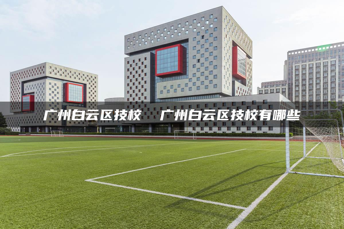 广州白云区技校  广州白云区技校有哪些