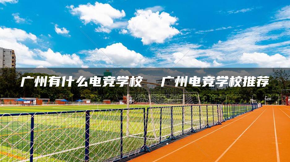 广州有什么电竞学校 广州电竞学校推荐-广东技校排名网