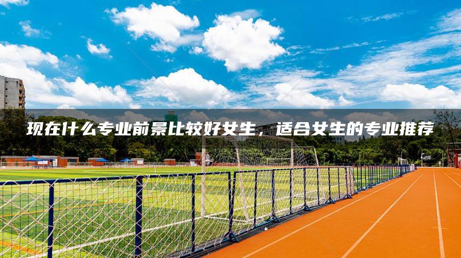 现在什么专业前景比较好女生，适合女生的专业推荐