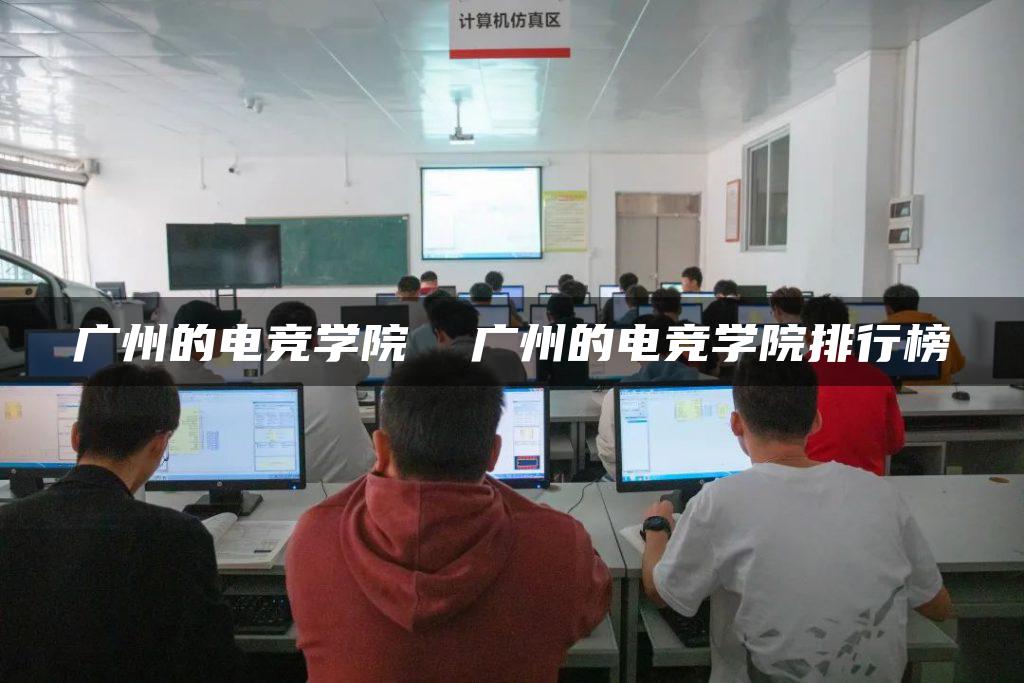 广州的电竞学院 广州的电竞学院排行榜-广东技校排名网