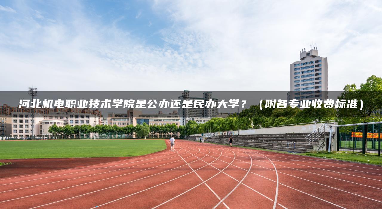 河北机电职业技术学院是公办还是民办大学？（附各专业收费标准）